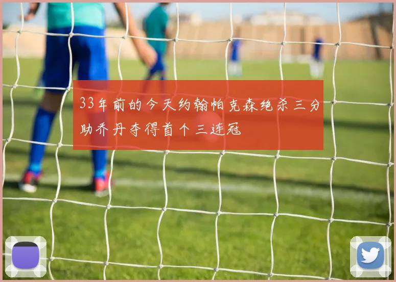 33年前的今天约翰帕克森绝杀三分助乔丹夺得首个三连冠