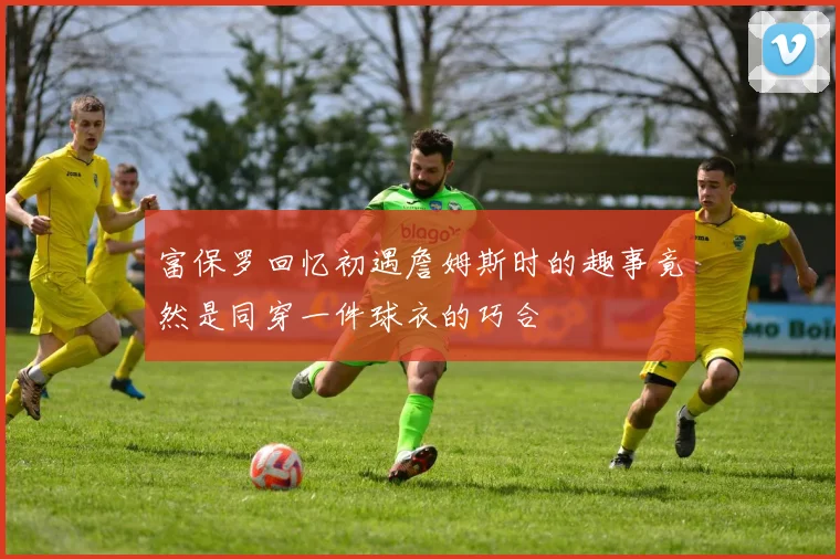 富保罗回忆初遇詹姆斯时的趣事竟然是同穿一件球衣的巧合