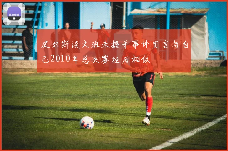 皮尔斯谈文班未握手事件直言与自己2010年总决赛经历相似