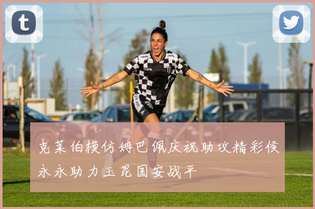 克莱伯模仿姆巴佩庆祝助攻精彩侯永永助力玉昆国安战平