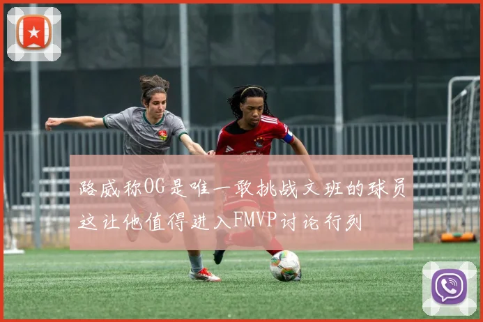 路威称OG是唯一敢挑战文班的球员这让他值得进入FMVP讨论行列