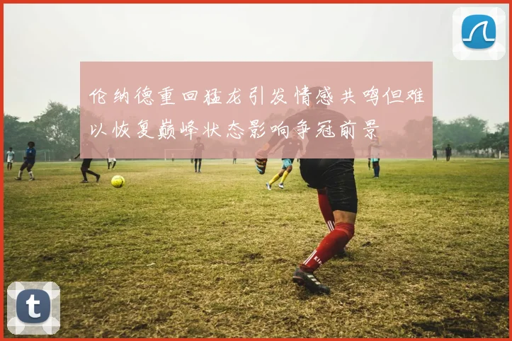 伦纳德重回猛龙引发情感共鸣但难以恢复巅峰状态影响争冠前景