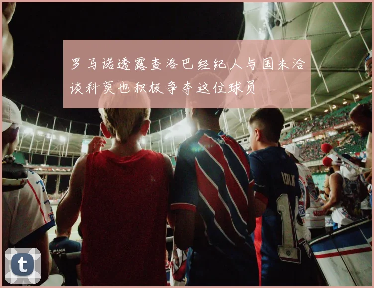 罗马诺透露查洛巴经纪人与国米洽谈科莫也积极争夺这位球员