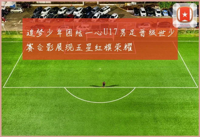 追梦少年团结一心U17男足晋级世少赛合影展现五星红旗荣耀