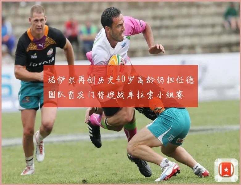 诺伊尔再创历史40岁高龄仍担任德国队首发门将迎战库拉索小组赛